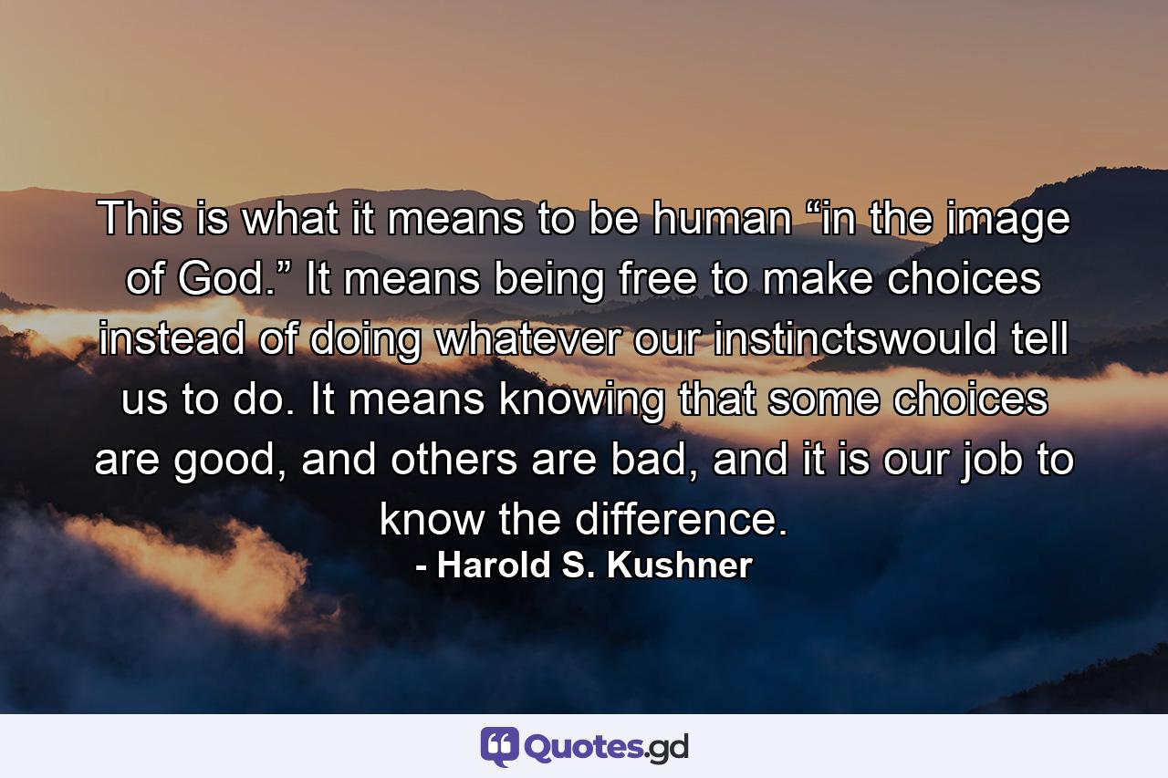 This is what it means to be human “in the image of God.” It means being free to make choices instead of doing whatever our instinctswould tell us to do. It means knowing that some choices are good, and others are bad, and it is our job to know the difference. - Quote by Harold S. Kushner