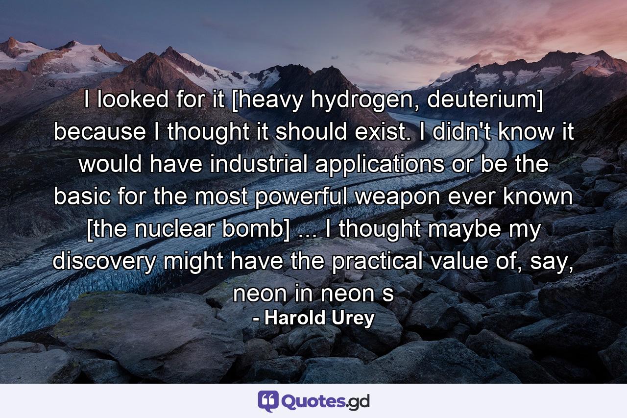 I looked for it [heavy hydrogen, deuterium] because I thought it should exist. I didn't know it would have industrial applications or be the basic for the most powerful weapon ever known [the nuclear bomb] ... I thought maybe my discovery might have the practical value of, say, neon in neon s - Quote by Harold Urey