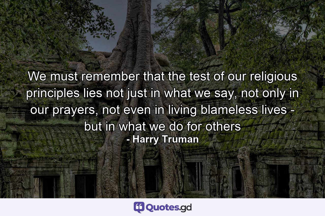 We must remember that the test of our religious principles lies not just in what we say, not only in our prayers, not even in living blameless lives - but in what we do for others - Quote by Harry Truman