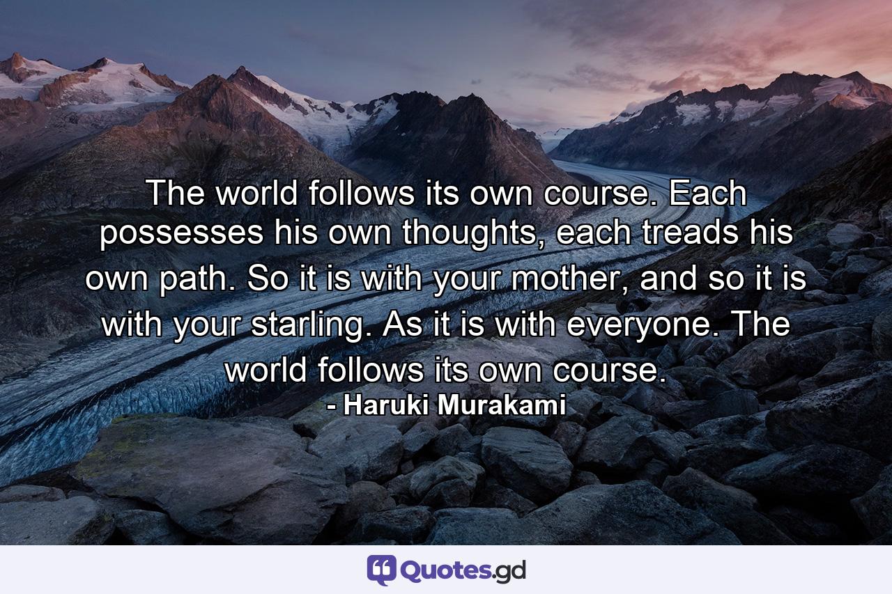 The world follows its own course. Each possesses his own thoughts, each treads his own path. So it is with your mother, and so it is with your starling. As it is with everyone. The world follows its own course. - Quote by Haruki Murakami