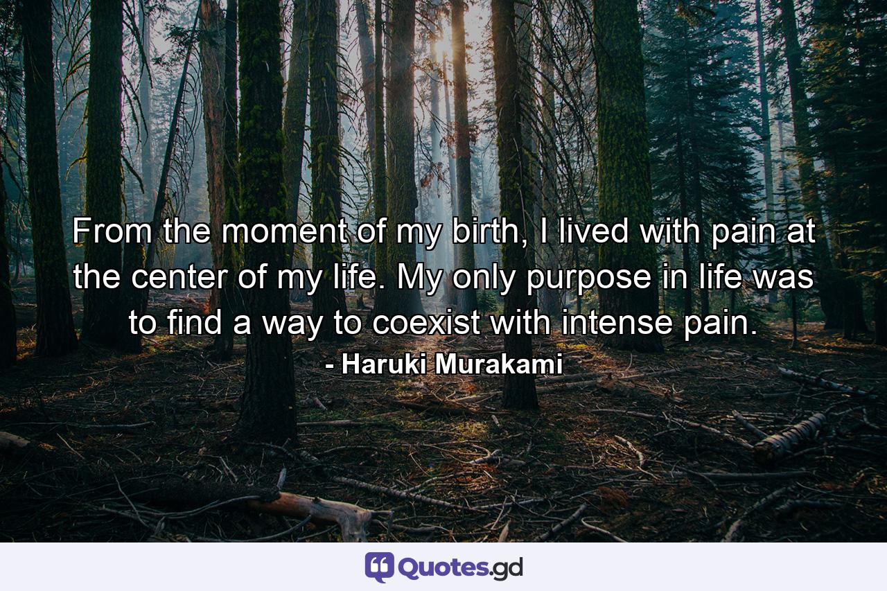 From the moment of my birth, I lived with pain at the center of my life. My only purpose in life was to find a way to coexist with intense pain. - Quote by Haruki Murakami