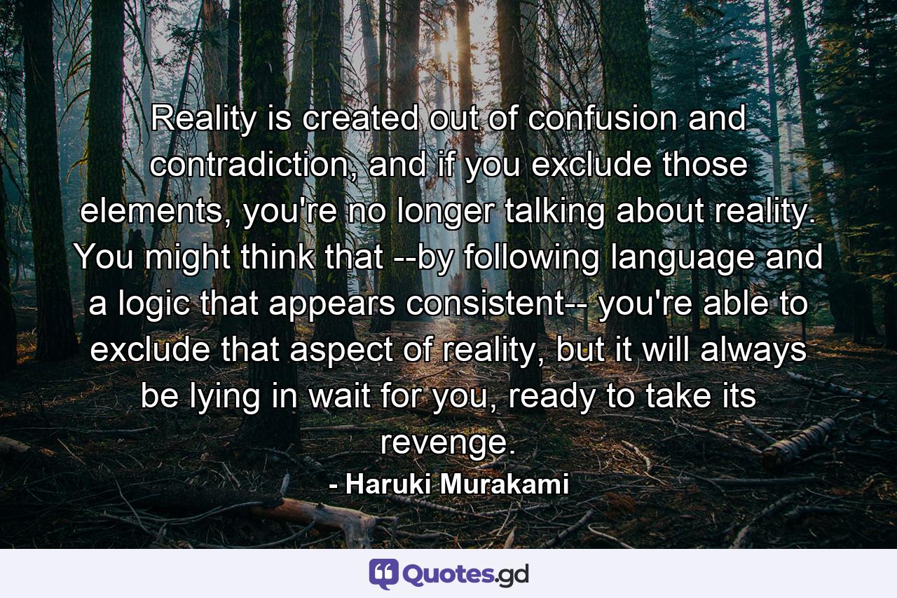 Reality is created out of confusion and contradiction, and if you exclude those elements, you're no longer talking about reality. You might think that --by following language and a logic that appears consistent-- you're able to exclude that aspect of reality, but it will always be lying in wait for you, ready to take its revenge. - Quote by Haruki Murakami