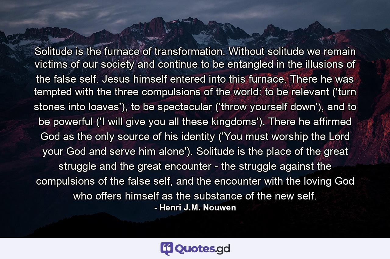 Solitude is the furnace of transformation. Without solitude we remain victims of our society and continue to be entangled in the illusions of the false self. Jesus himself entered into this furnace. There he was tempted with the three compulsions of the world: to be relevant ('turn stones into loaves'), to be spectacular ('throw yourself down'), and to be powerful ('I will give you all these kingdoms'). There he affirmed God as the only source of his identity ('You must worship the Lord your God and serve him alone'). Solitude is the place of the great struggle and the great encounter - the struggle against the compulsions of the false self, and the encounter with the loving God who offers himself as the substance of the new self. - Quote by Henri J.M. Nouwen