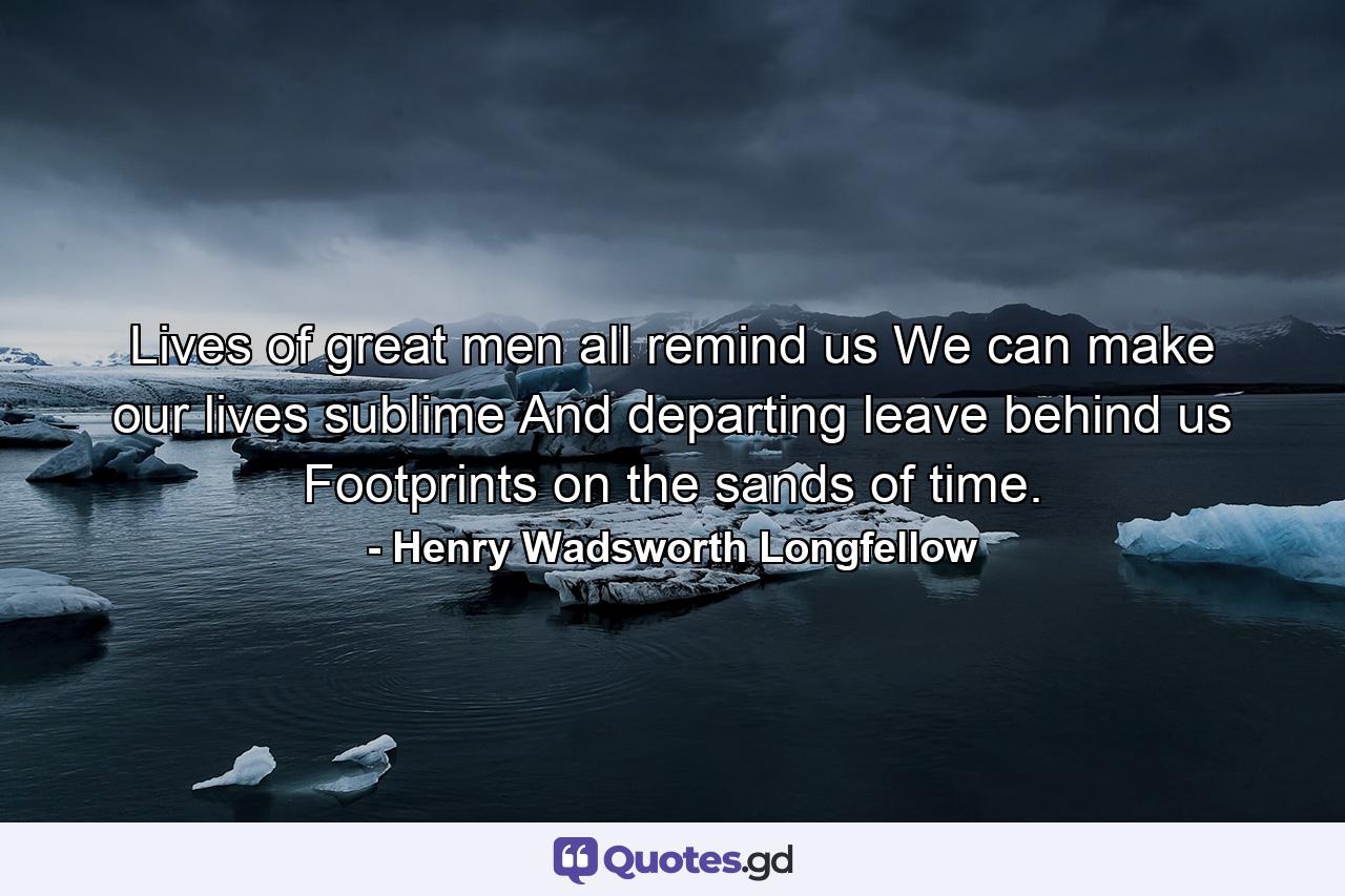 Lives of great men all remind us We can make our lives sublime  And  departing  leave behind us Footprints on the sands of time. - Quote by Henry Wadsworth Longfellow