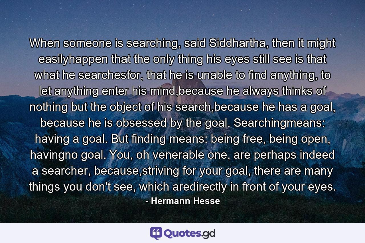 When someone is searching, said Siddhartha, then it might easilyhappen that the only thing his eyes still see is that what he searchesfor, that he is unable to find anything, to let anything enter his mind,because he always thinks of nothing but the object of his search,because he has a goal, because he is obsessed by the goal. Searchingmeans: having a goal. But finding means: being free, being open, havingno goal. You, oh venerable one, are perhaps indeed a searcher, because,striving for your goal, there are many things you don't see, which aredirectly in front of your eyes. - Quote by Hermann Hesse