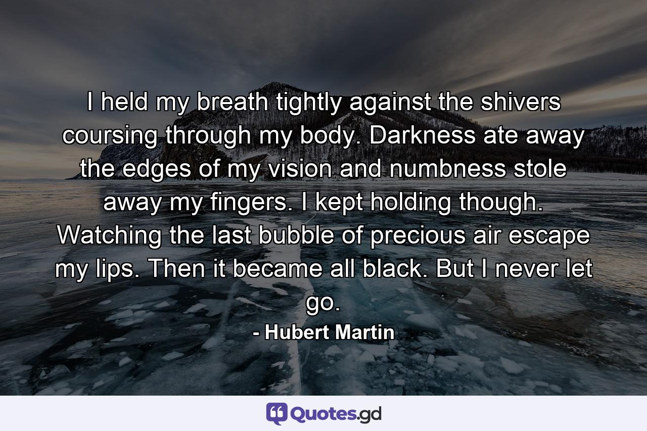 I held my breath tightly against the shivers coursing through my body. Darkness ate away the edges of my vision and numbness stole away my fingers. I kept holding though. Watching the last bubble of precious air escape my lips. Then it became all black. But I never let go. - Quote by Hubert Martin