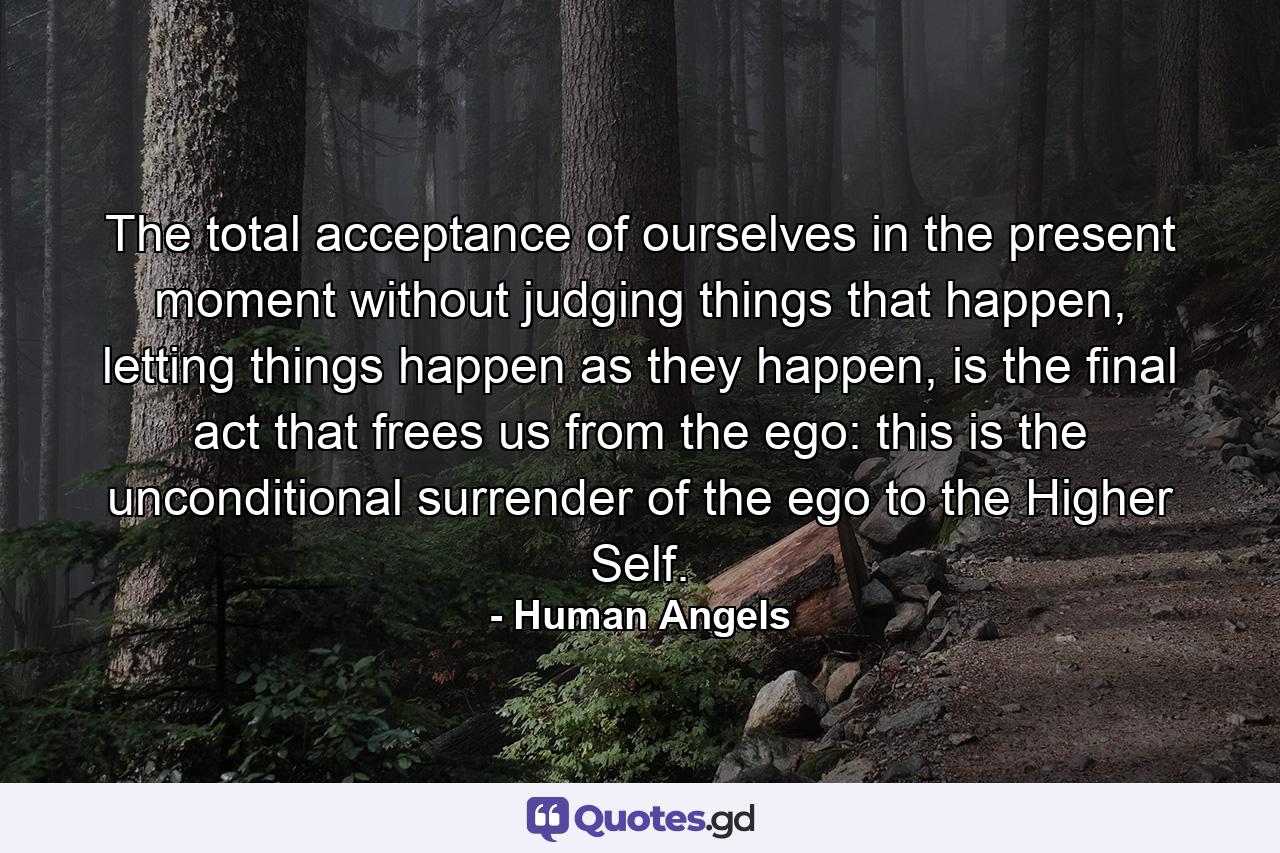 The total acceptance of ourselves in the present moment without judging things that happen, letting things happen as they happen, is the final act that frees us from the ego: this is the unconditional surrender of the ego to the Higher Self. - Quote by Human Angels