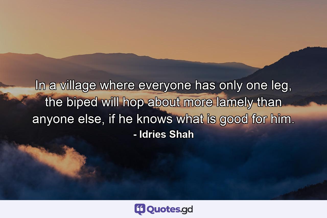 In a village where everyone has only one leg, the biped will hop about more lamely than anyone else, if he knows what is good for him. - Quote by Idries Shah