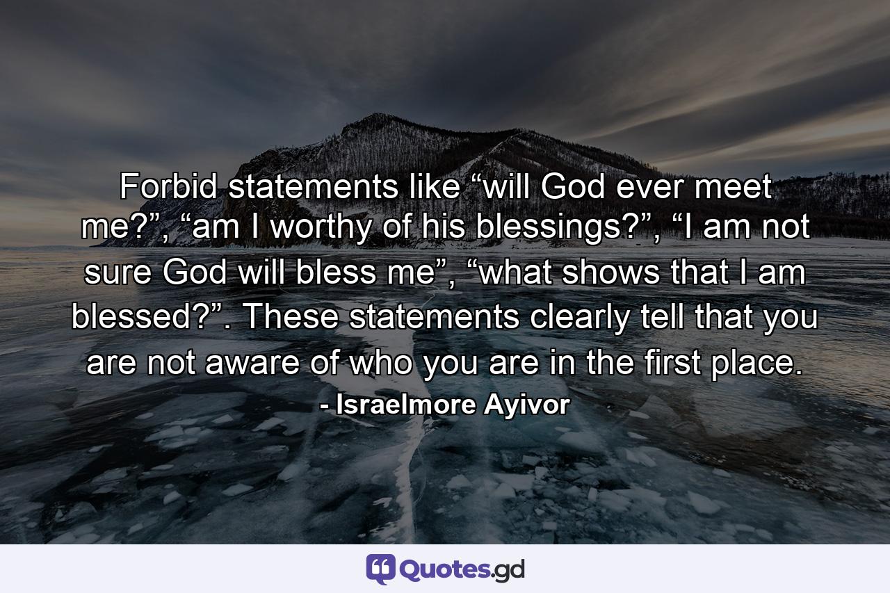 Forbid statements like “will God ever meet me?”, “am I worthy of his blessings?”, “I am not sure God will bless me”, “what shows that I am blessed?”. These statements clearly tell that you are not aware of who you are in the first place. - Quote by Israelmore Ayivor