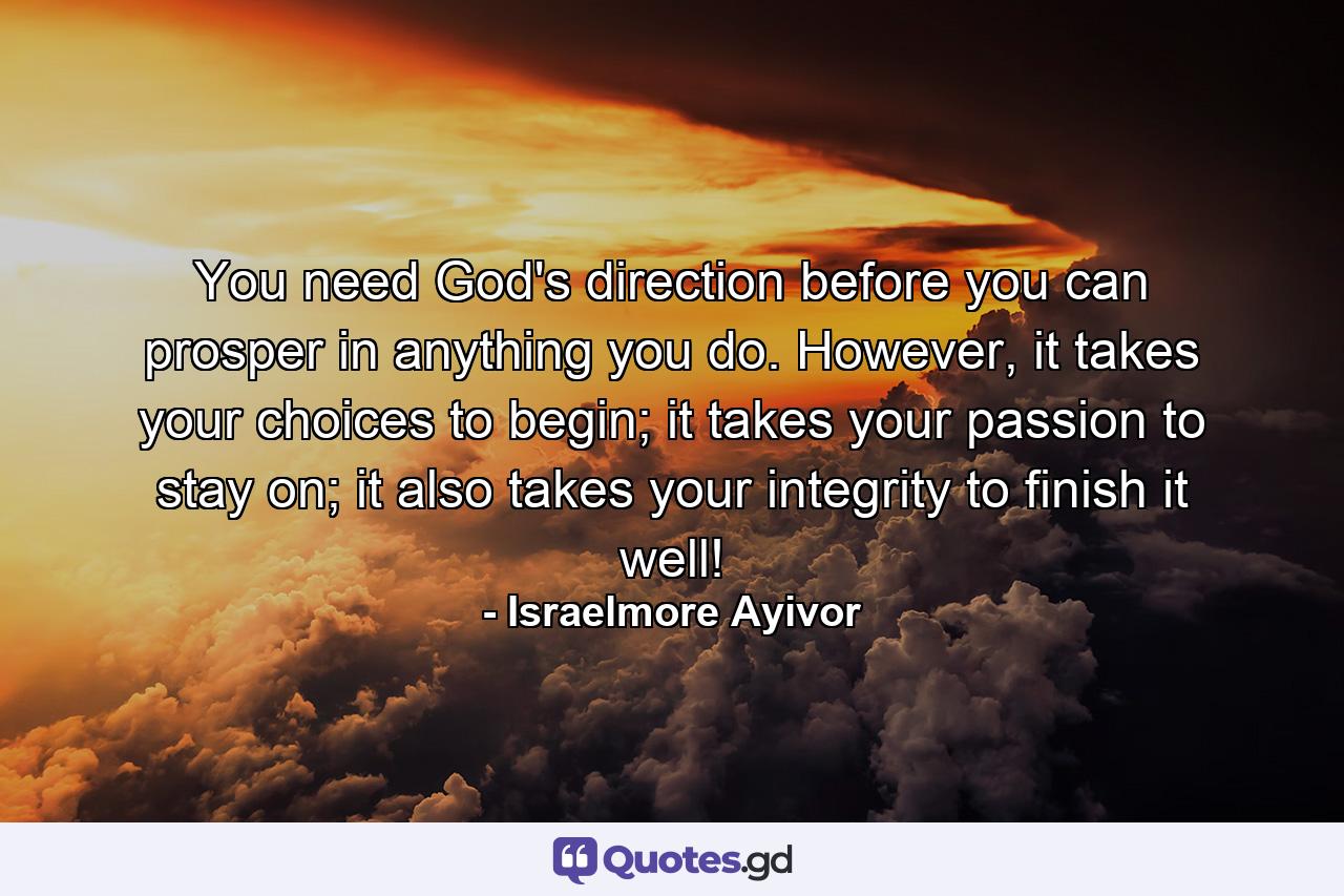 You need God's direction before you can prosper in anything you do. However, it takes your choices to begin; it takes your passion to stay on; it also takes your integrity to finish it well! - Quote by Israelmore Ayivor