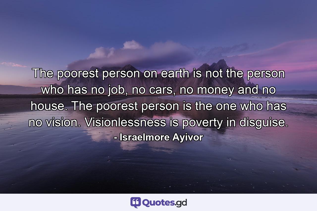 The poorest person on earth is not the person who has no job, no cars, no money and no house. The poorest person is the one who has no vision. Visionlessness is poverty in disguise. - Quote by Israelmore Ayivor
