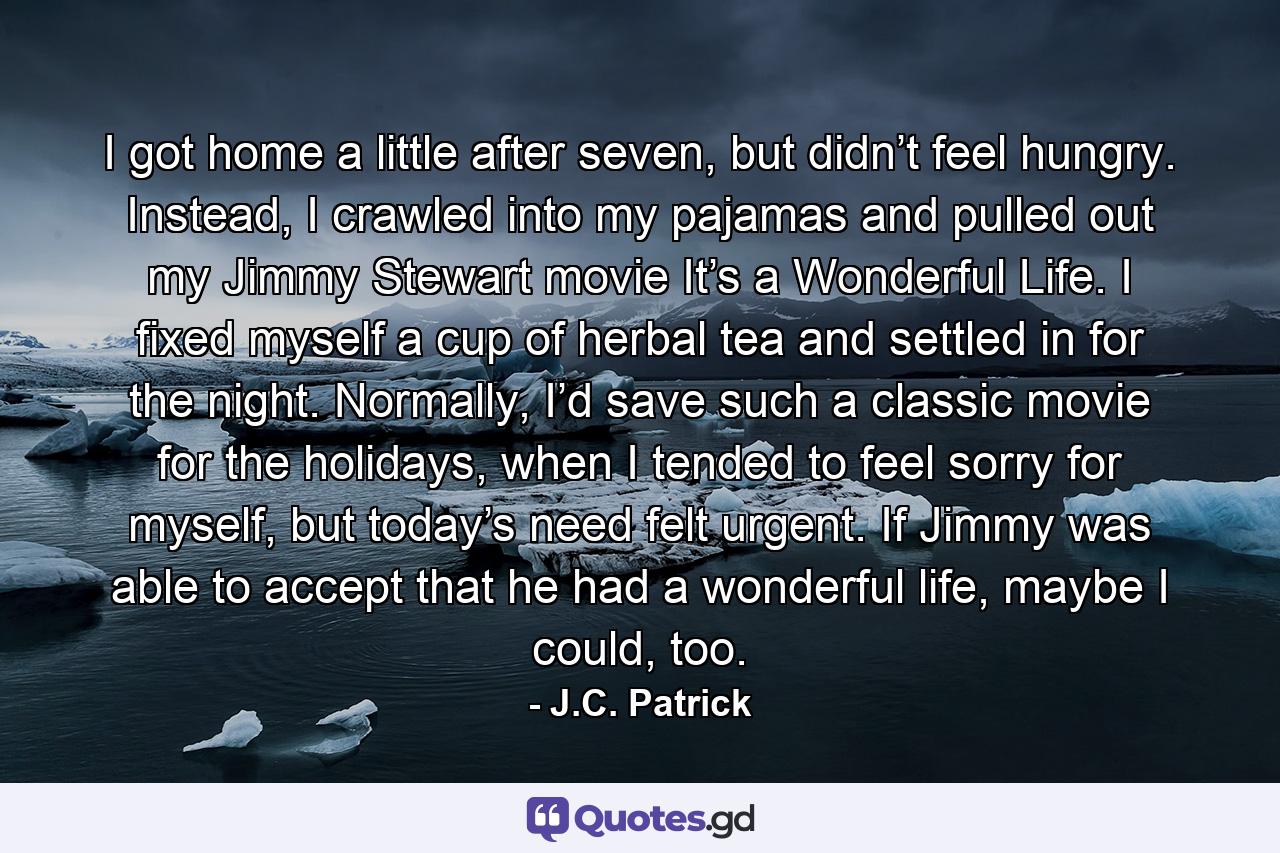 I got home a little after seven, but didn’t feel hungry. Instead, I crawled into my pajamas and pulled out my Jimmy Stewart movie It’s a Wonderful Life. I fixed myself a cup of herbal tea and settled in for the night. Normally, I’d save such a classic movie for the holidays, when I tended to feel sorry for myself, but today’s need felt urgent. If Jimmy was able to accept that he had a wonderful life, maybe I could, too. - Quote by J.C. Patrick