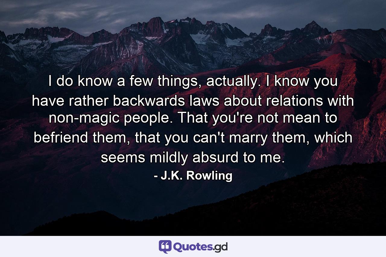 I do know a few things, actually. I know you have rather backwards laws about relations with non-magic people. That you're not mean to befriend them, that you can't marry them, which seems mildly absurd to me. - Quote by J.K. Rowling