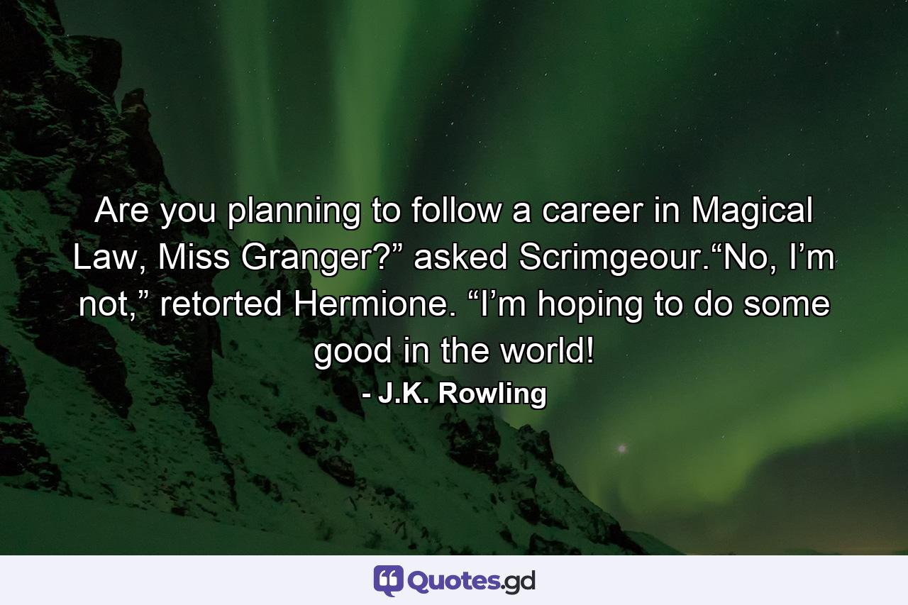 Are you planning to follow a career in Magical Law, Miss Granger?” asked Scrimgeour.“No, I’m not,” retorted Hermione. “I’m hoping to do some good in the world! - Quote by J.K. Rowling