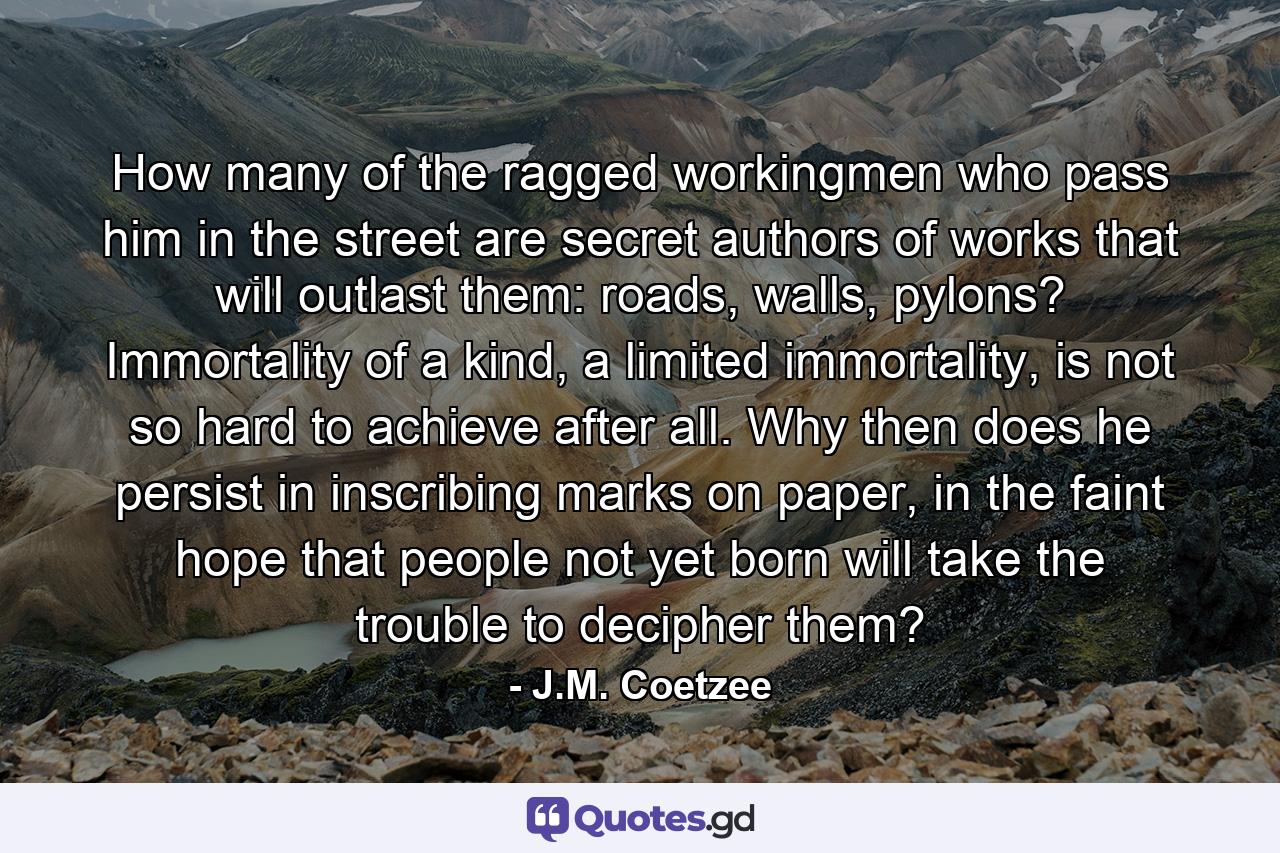 How many of the ragged workingmen who pass him in the street are secret authors of works that will outlast them: roads, walls, pylons? Immortality of a kind, a limited immortality, is not so hard to achieve after all. Why then does he persist in inscribing marks on paper, in the faint hope that people not yet born will take the trouble to decipher them? - Quote by J.M. Coetzee