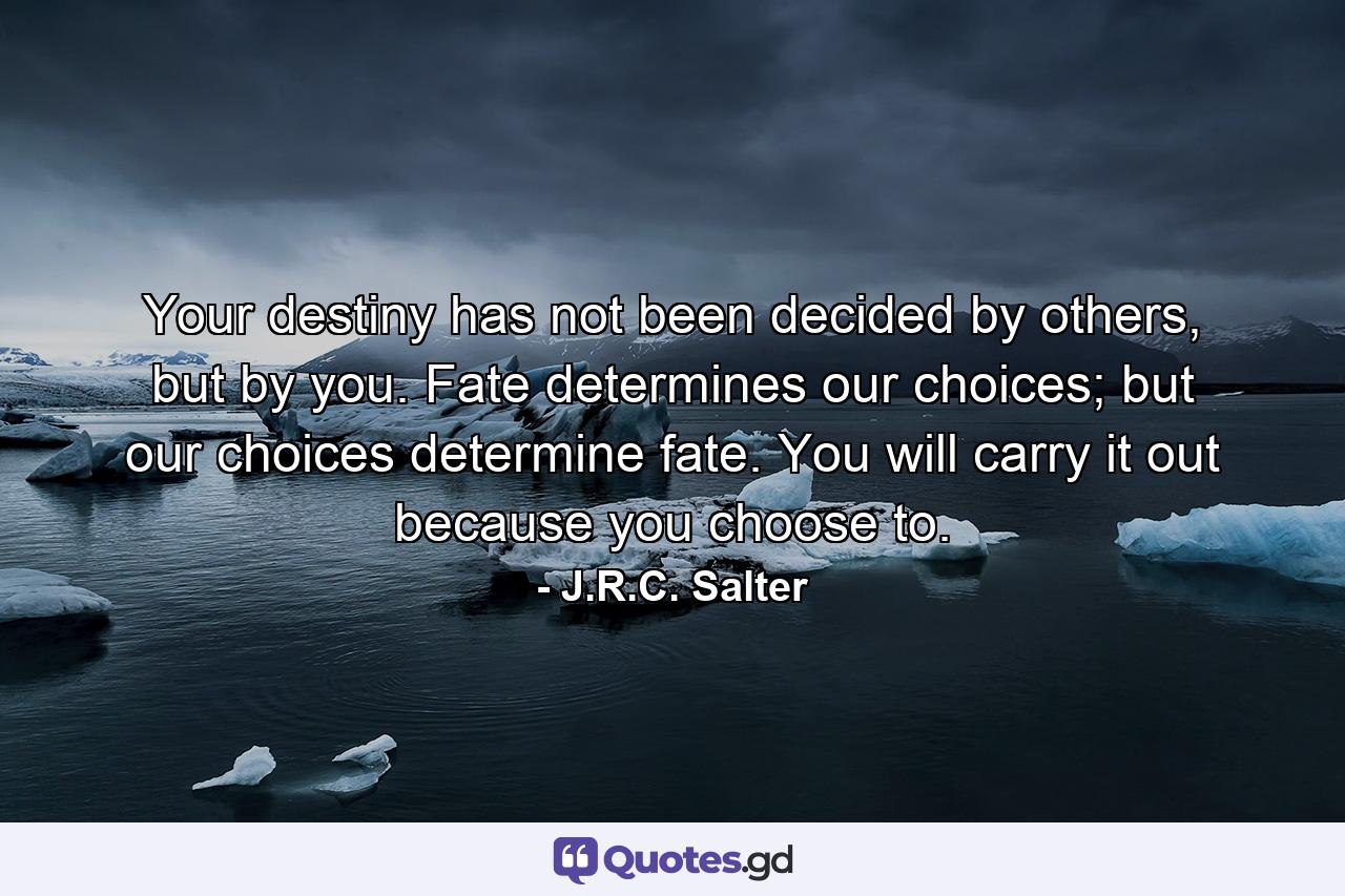 Your destiny has not been decided by others, but by you. Fate determines our choices; but our choices determine fate. You will carry it out because you choose to. - Quote by J.R.C. Salter