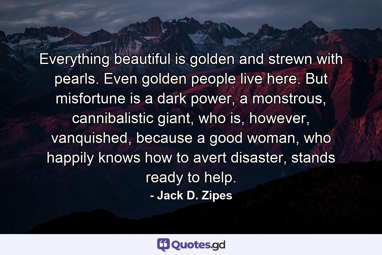 Everything beautiful is golden and strewn with pearls. Even golden people live here. But misfortune is a dark power, a monstrous, cannibalistic giant, who is, however, vanquished, because a good woman, who happily knows how to avert disaster, stands ready to help. - Quote by Jack D. Zipes
