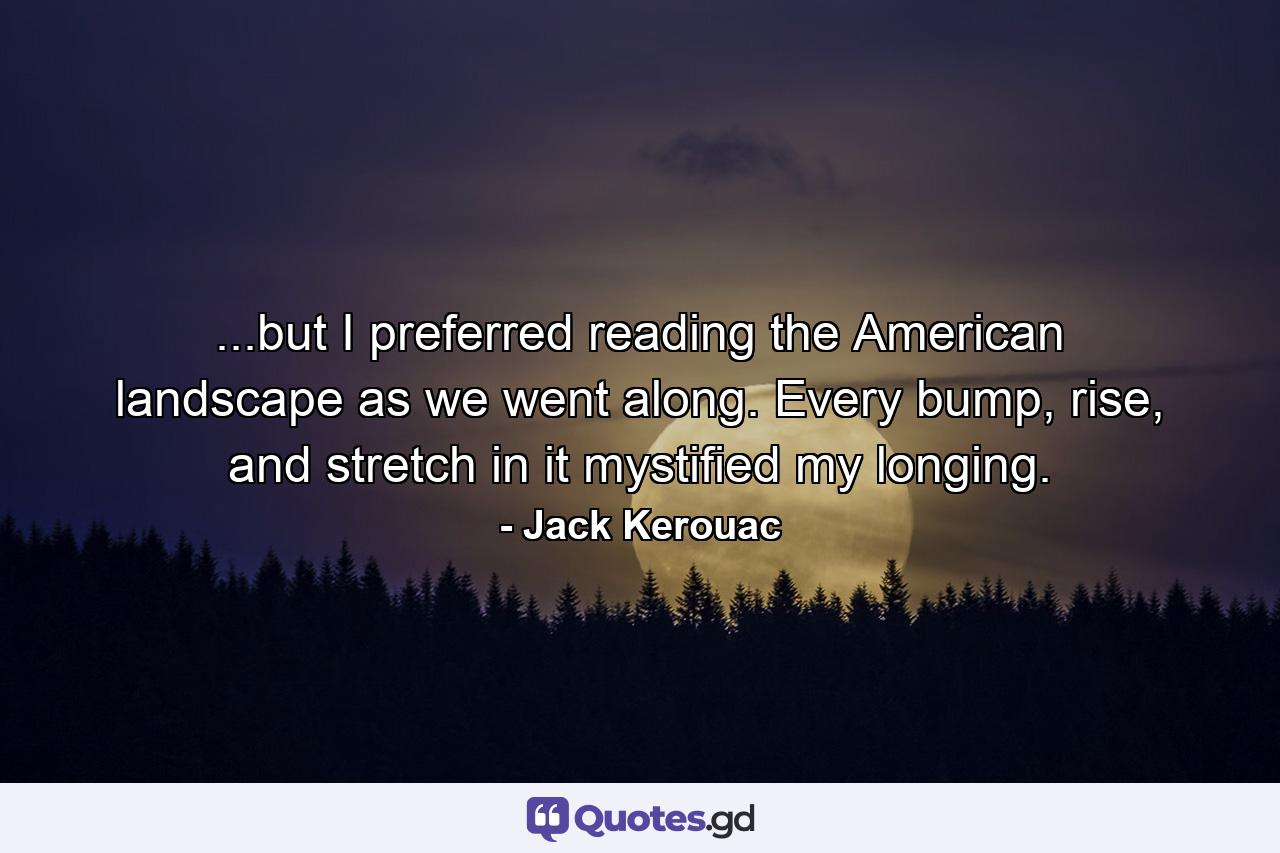 ...but I preferred reading the American landscape as we went along. Every bump, rise, and stretch in it mystified my longing. - Quote by Jack Kerouac