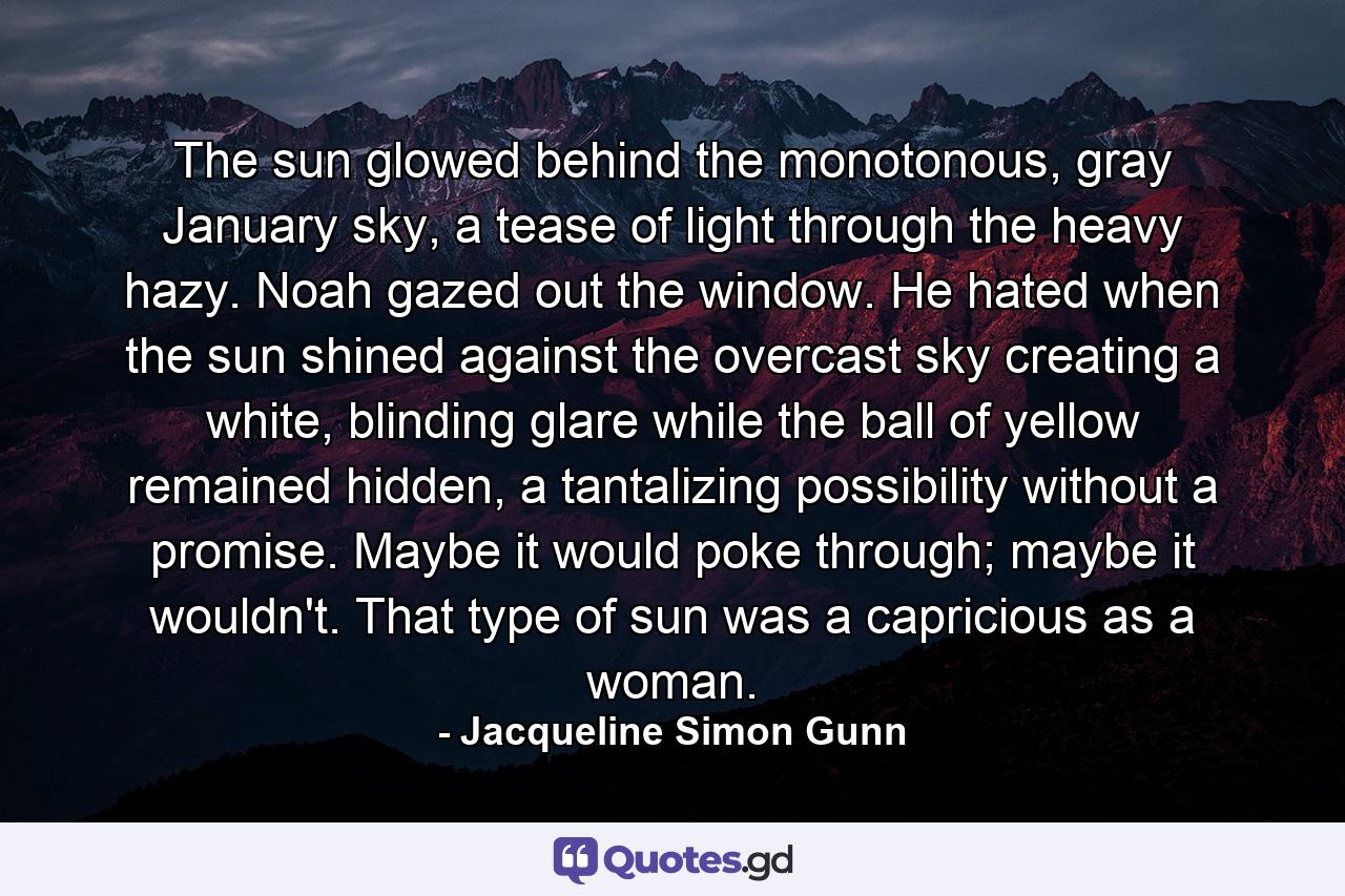 The sun glowed behind the monotonous, gray January sky, a tease of light through the heavy hazy. Noah gazed out the window. He hated when the sun shined against the overcast sky creating a white, blinding glare while the ball of yellow remained hidden, a tantalizing possibility without a promise. Maybe it would poke through; maybe it wouldn't. That type of sun was a capricious as a woman. - Quote by Jacqueline Simon Gunn