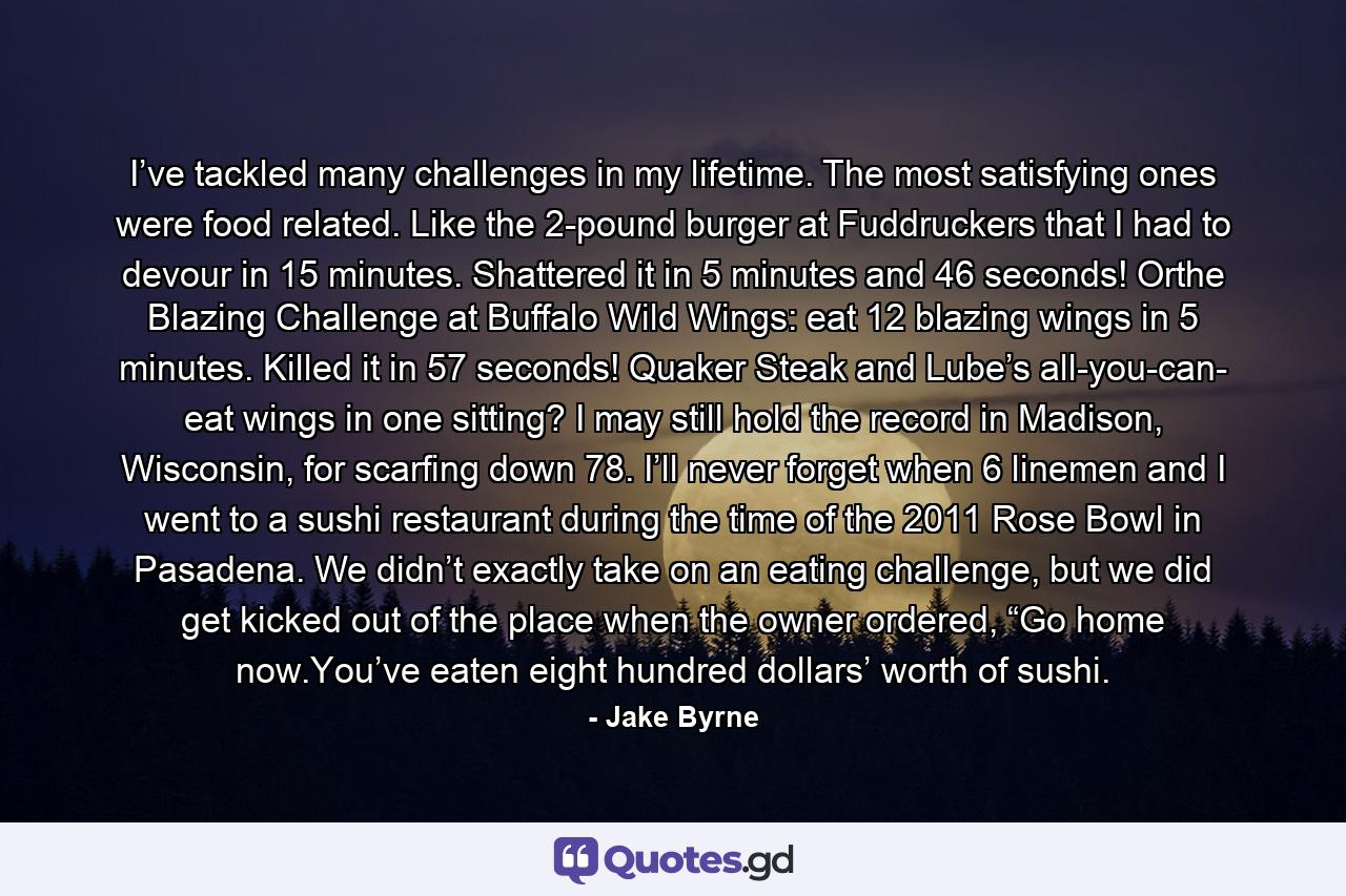 I’ve tackled many challenges in my lifetime. The most satisfying ones were food related. Like the 2-pound burger at Fuddruckers that I had to devour in 15 minutes. Shattered it in 5 minutes and 46 seconds! Orthe Blazing Challenge at Buffalo Wild Wings: eat 12 blazing wings in 5 minutes. Killed it in 57 seconds! Quaker Steak and Lube’s all-you-can- eat wings in one sitting? I may still hold the record in Madison, Wisconsin, for scarfing down 78. I’ll never forget when 6 linemen and I went to a sushi restaurant during the time of the 2011 Rose Bowl in Pasadena. We didn’t exactly take on an eating challenge, but we did get kicked out of the place when the owner ordered, “Go home now.You’ve eaten eight hundred dollars’ worth of sushi. - Quote by Jake Byrne