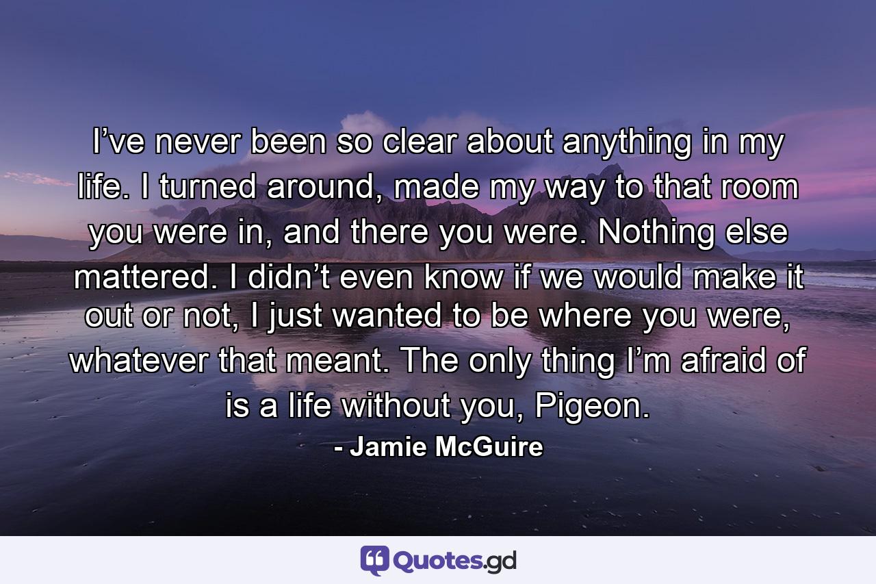 I’ve never been so clear about anything in my life. I turned around, made my way to that room you were in, and there you were. Nothing else mattered. I didn’t even know if we would make it out or not, I just wanted to be where you were, whatever that meant. The only thing I’m afraid of is a life without you, Pigeon. - Quote by Jamie McGuire