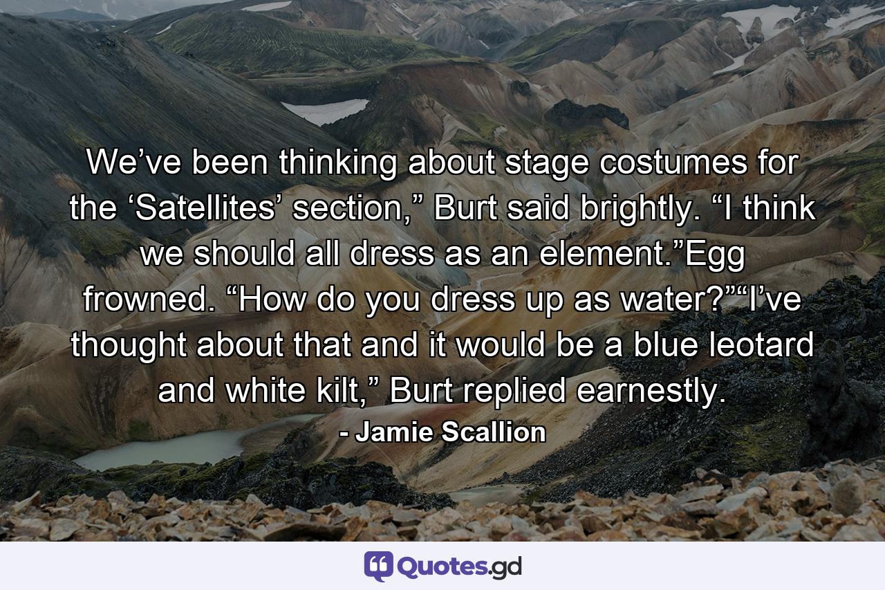 We’ve been thinking about stage costumes for the ‘Satellites’ section,” Burt said brightly. “I think we should all dress as an element.”Egg frowned. “How do you dress up as water?”“I’ve thought about that and it would be a blue leotard and white kilt,” Burt replied earnestly. - Quote by Jamie Scallion