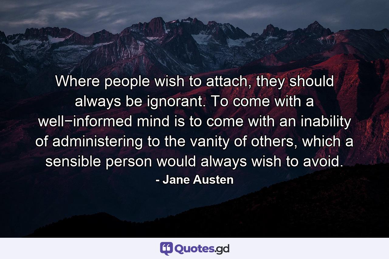 Where people wish to attach, they should always be ignorant. To come with a well−informed mind is to come with an inability of administering to the vanity of others, which a sensible person would always wish to avoid. - Quote by Jane Austen