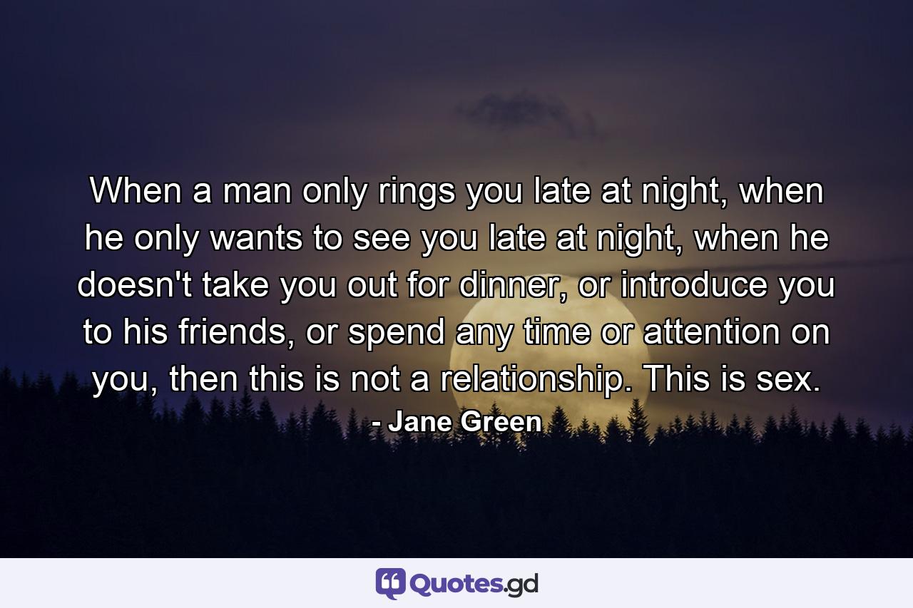 When a man only rings you late at night, when he only wants to see you late at night, when he doesn't take you out for dinner, or introduce you to his friends, or spend any time or attention on you, then this is not a relationship. This is sex. - Quote by Jane Green