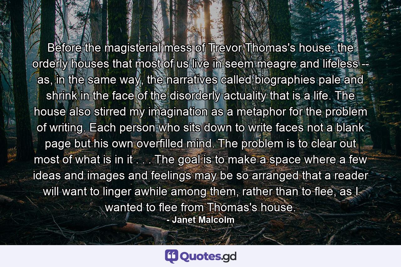 Before the magisterial mess of Trevor Thomas's house, the orderly houses that most of us live in seem meagre and lifeless -- as, in the same way, the narratives called biographies pale and shrink in the face of the disorderly actuality that is a life. The house also stirred my imagination as a metaphor for the problem of writing. Each person who sits down to write faces not a blank page but his own overfilled mind. The problem is to clear out most of what is in it . . . The goal is to make a space where a few ideas and images and feelings may be so arranged that a reader will want to linger awhile among them, rather than to flee, as I wanted to flee from Thomas's house. - Quote by Janet Malcolm