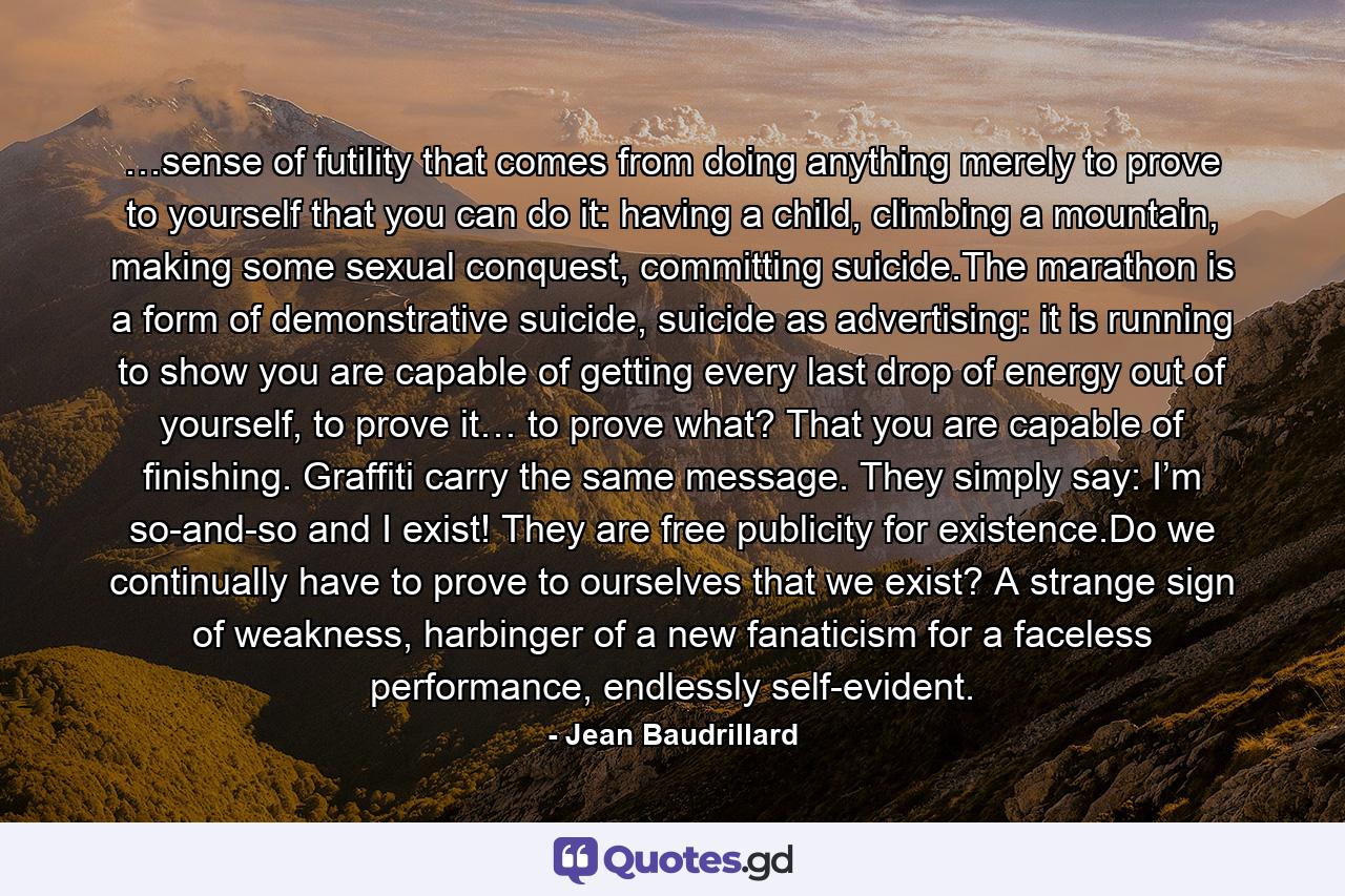 …sense of futility that comes from doing anything merely to prove to yourself that you can do it: having a child, climbing a mountain, making some sexual conquest, committing suicide.The marathon is a form of demonstrative suicide, suicide as advertising: it is running to show you are capable of getting every last drop of energy out of yourself, to prove it… to prove what? That you are capable of finishing. Graffiti carry the same message. They simply say: I’m so-and-so and I exist! They are free publicity for existence.Do we continually have to prove to ourselves that we exist? A strange sign of weakness, harbinger of a new fanaticism for a faceless performance, endlessly self-evident. - Quote by Jean Baudrillard