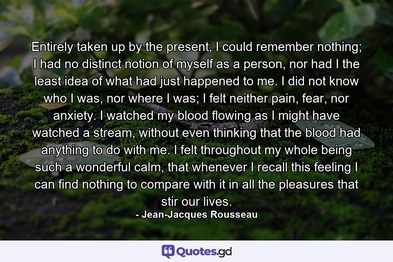Entirely taken up by the present, I could remember nothing; I had no distinct notion of myself as a person, nor had I the least idea of what had just happened to me. I did not know who I was, nor where I was; I felt neither pain, fear, nor anxiety. I watched my blood flowing as I might have watched a stream, without even thinking that the blood had anything to do with me. I felt throughout my whole being such a wonderful calm, that whenever I recall this feeling I can find nothing to compare with it in all the pleasures that stir our lives. - Quote by Jean-Jacques Rousseau