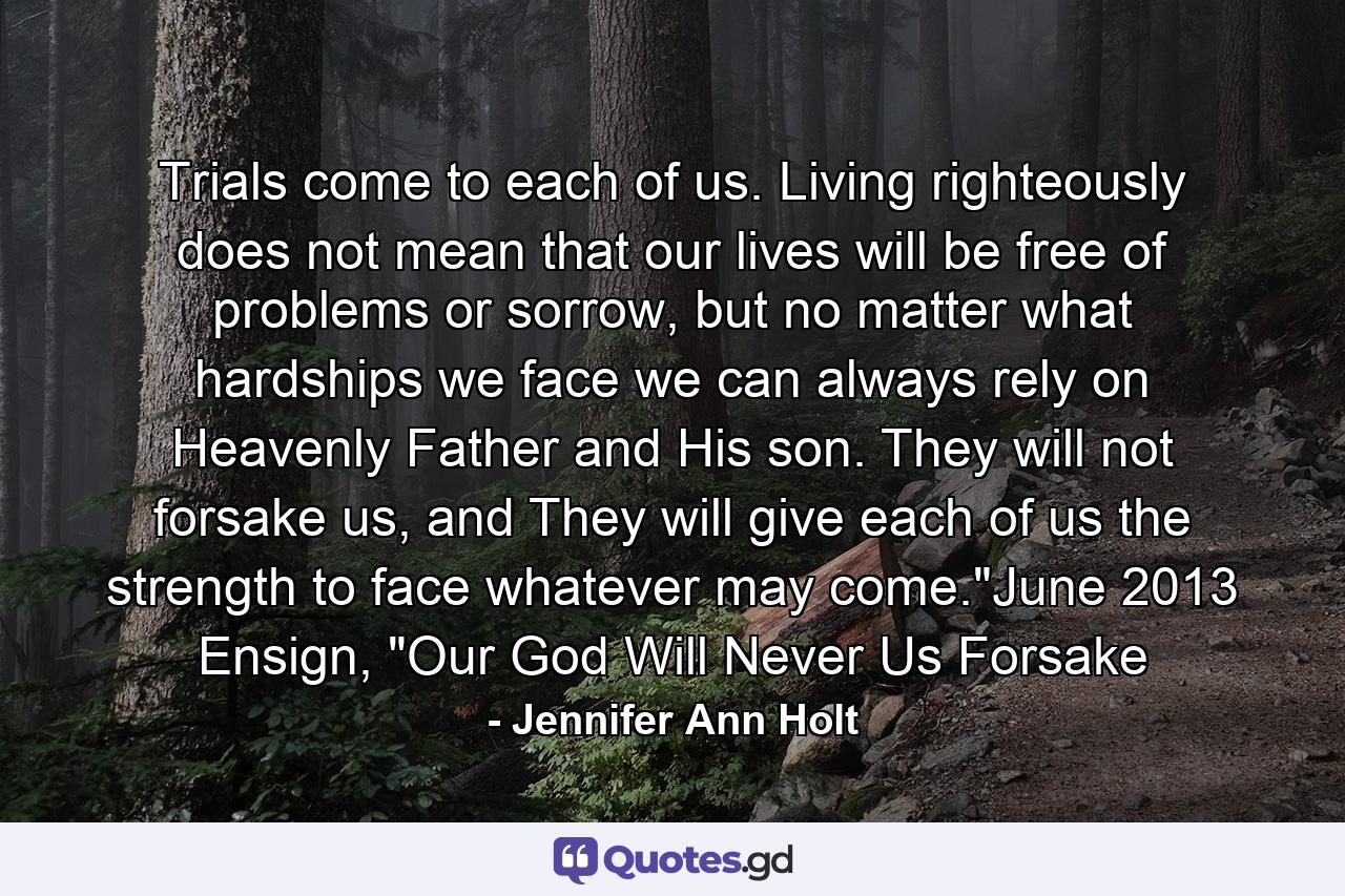 Trials come to each of us. Living righteously does not mean that our lives will be free of problems or sorrow, but no matter what hardships we face we can always rely on Heavenly Father and His son. They will not forsake us, and They will give each of us the strength to face whatever may come.