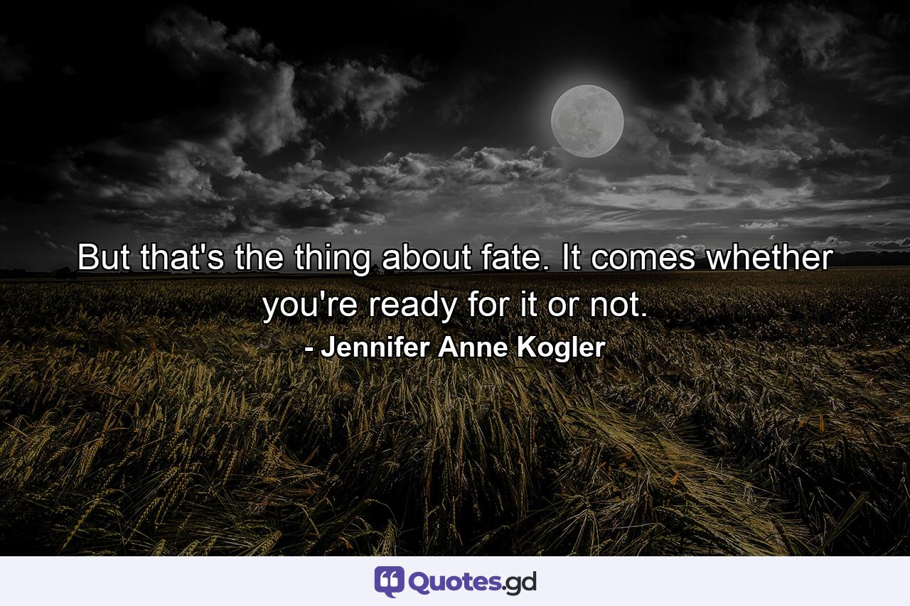 But that's the thing about fate. It comes whether you're ready for it or not. - Quote by Jennifer Anne Kogler