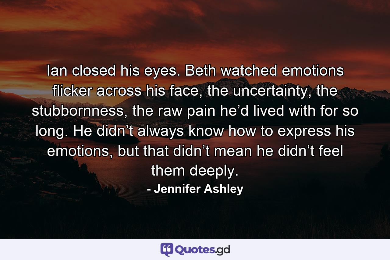 Ian closed his eyes. Beth watched emotions flicker across his face, the uncertainty, the stubbornness, the raw pain he’d lived with for so long. He didn’t always know how to express his emotions, but that didn’t mean he didn’t feel them deeply. - Quote by Jennifer Ashley