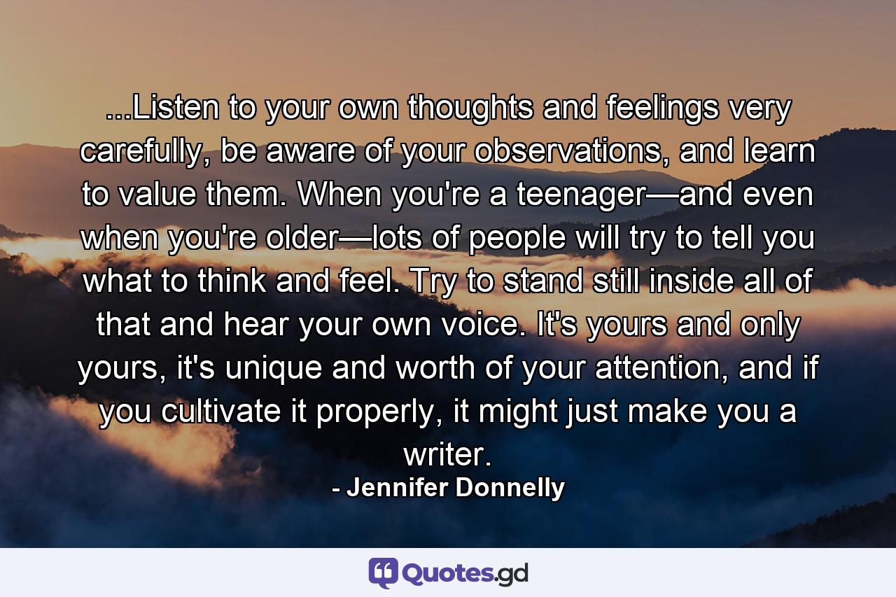 ...Listen to your own thoughts and feelings very carefully, be aware of your observations, and learn to value them. When you're a teenager—and even when you're older—lots of people will try to tell you what to think and feel. Try to stand still inside all of that and hear your own voice. It's yours and only yours, it's unique and worth of your attention, and if you cultivate it properly, it might just make you a writer. - Quote by Jennifer Donnelly