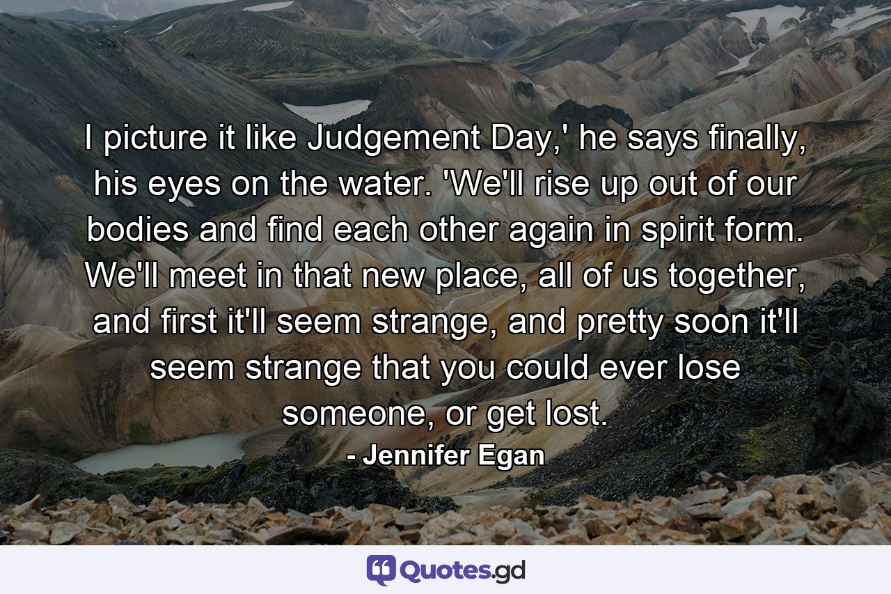 I picture it like Judgement Day,' he says finally, his eyes on the water. 'We'll rise up out of our bodies and find each other again in spirit form. We'll meet in that new place, all of us together, and first it'll seem strange, and pretty soon it'll seem strange that you could ever lose someone, or get lost. - Quote by Jennifer Egan