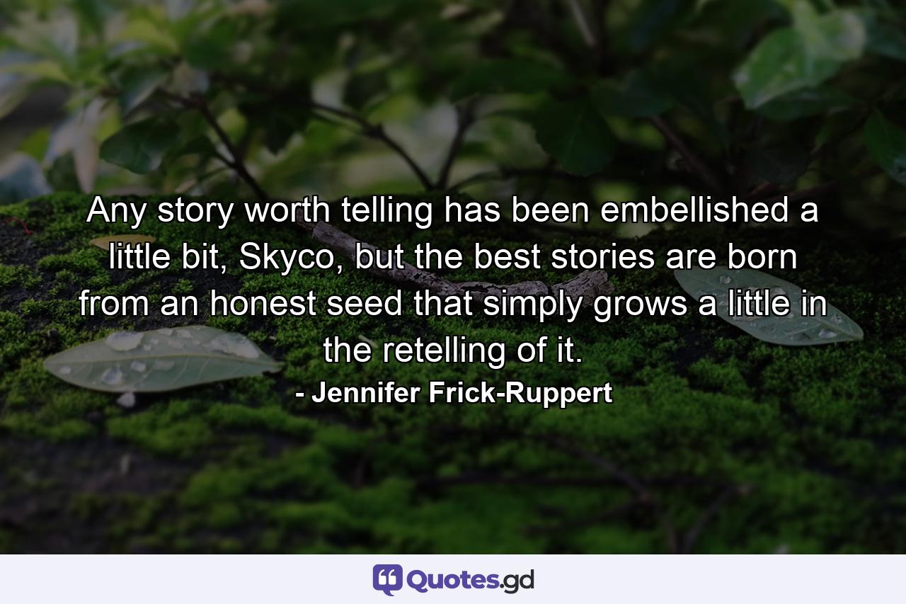 Any story worth telling has been embellished a little bit, Skyco, but the best stories are born from an honest seed that simply grows a little in the retelling of it. - Quote by Jennifer Frick-Ruppert