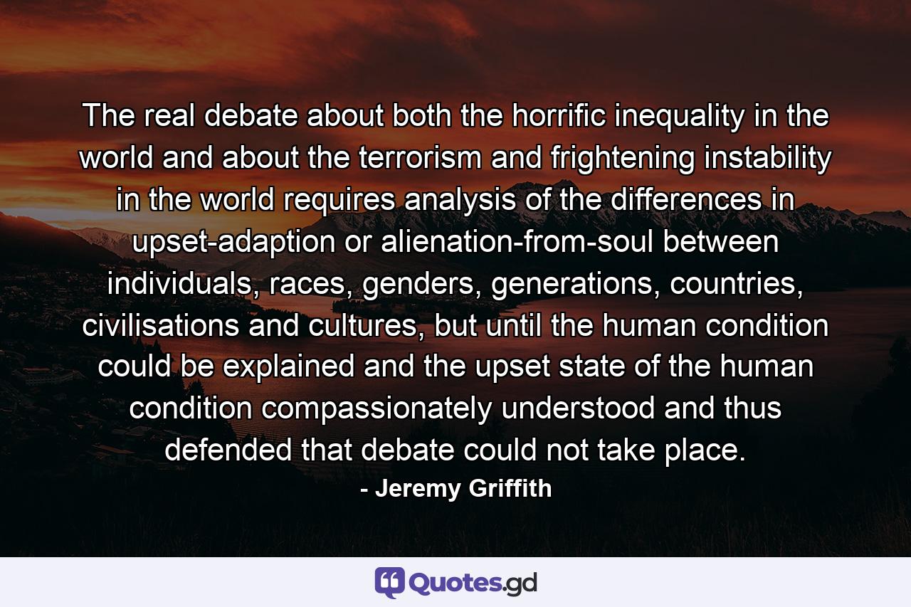 The real debate about both the horrific inequality in the world and about the terrorism and frightening instability in the world requires analysis of the differences in upset-adaption or alienation-from-soul between individuals, races, genders, generations, countries, civilisations and cultures, but until the human condition could be explained and the upset state of the human condition compassionately understood and thus defended that debate could not take place. - Quote by Jeremy Griffith