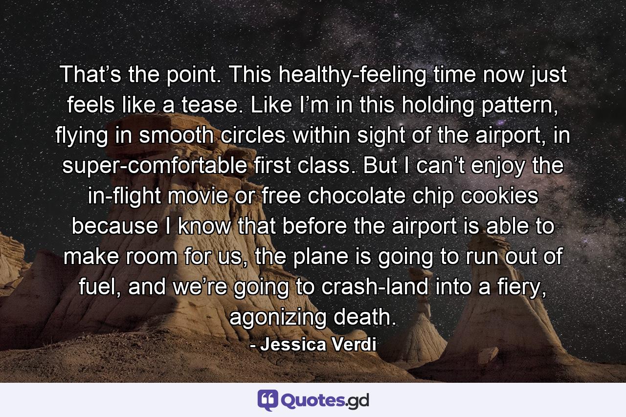 That’s the point. This healthy-feeling time now just feels like a tease. Like I’m in this holding pattern, flying in smooth circles within sight of the airport, in super-comfortable first class. But I can’t enjoy the in-flight movie or free chocolate chip cookies because I know that before the airport is able to make room for us, the plane is going to run out of fuel, and we’re going to crash-land into a fiery, agonizing death. - Quote by Jessica Verdi