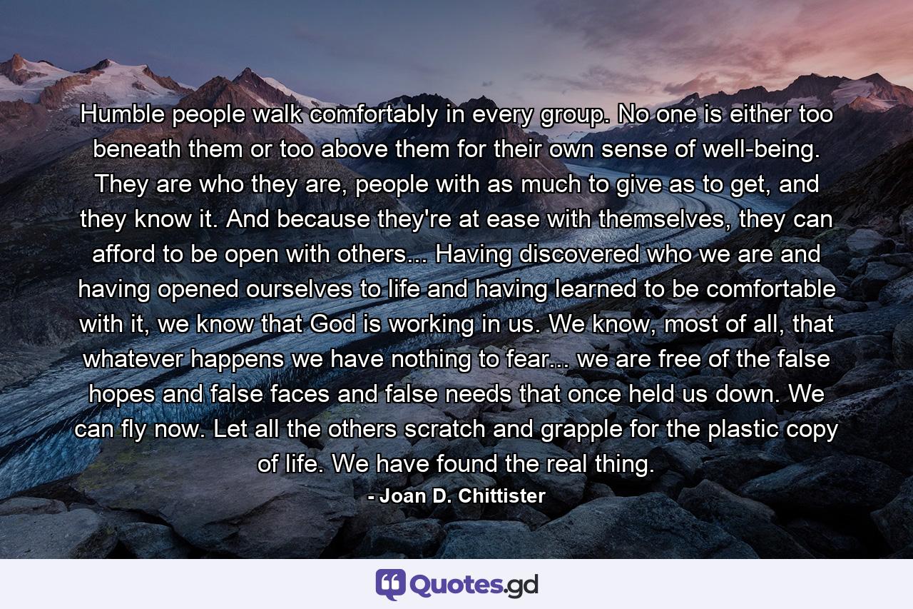 Humble people walk comfortably in every group. No one is either too beneath them or too above them for their own sense of well-being. They are who they are, people with as much to give as to get, and they know it. And because they're at ease with themselves, they can afford to be open with others... Having discovered who we are and having opened ourselves to life and having learned to be comfortable with it, we know that God is working in us. We know, most of all, that whatever happens we have nothing to fear... we are free of the false hopes and false faces and false needs that once held us down. We can fly now. Let all the others scratch and grapple for the plastic copy of life. We have found the real thing. - Quote by Joan D. Chittister