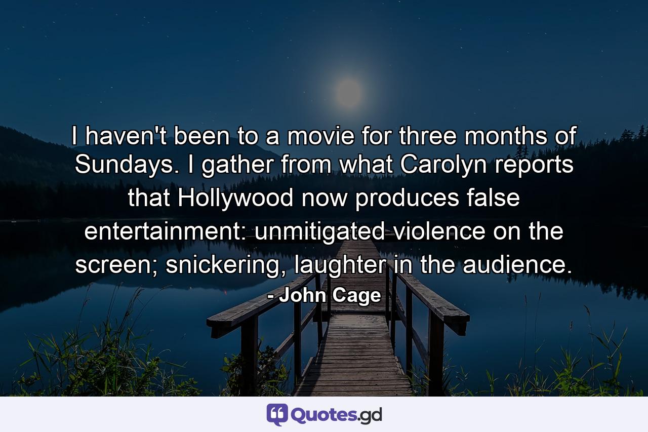 I haven't been to a movie for three months of Sundays. I gather from what Carolyn reports that Hollywood now produces false entertainment: unmitigated violence on the screen; snickering, laughter in the audience. - Quote by John Cage