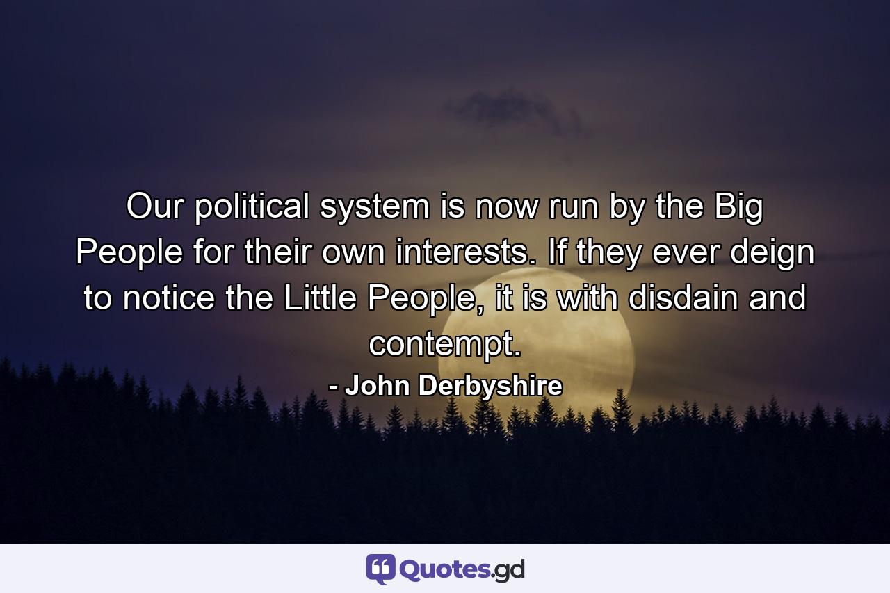 Our political system is now run by the Big People for their own interests. If they ever deign to notice the Little People, it is with disdain and contempt. - Quote by John Derbyshire