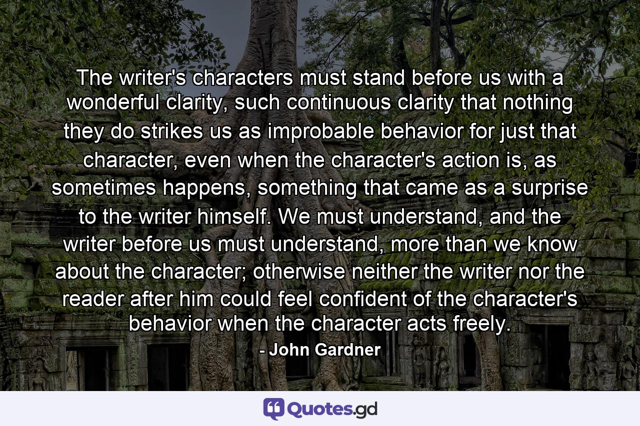 The writer's characters must stand before us with a wonderful clarity, such continuous clarity that nothing they do strikes us as improbable behavior for just that character, even when the character's action is, as sometimes happens, something that came as a surprise to the writer himself. We must understand, and the writer before us must understand, more than we know about the character; otherwise neither the writer nor the reader after him could feel confident of the character's behavior when the character acts freely. - Quote by John Gardner