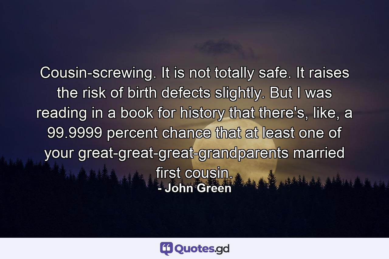 Cousin-screwing. It is not totally safe. It raises the risk of birth defects slightly. But I was reading in a book for history that there's, like, a 99.9999 percent chance that at least one of your great-great-great-grandparents married first cousin. - Quote by John Green