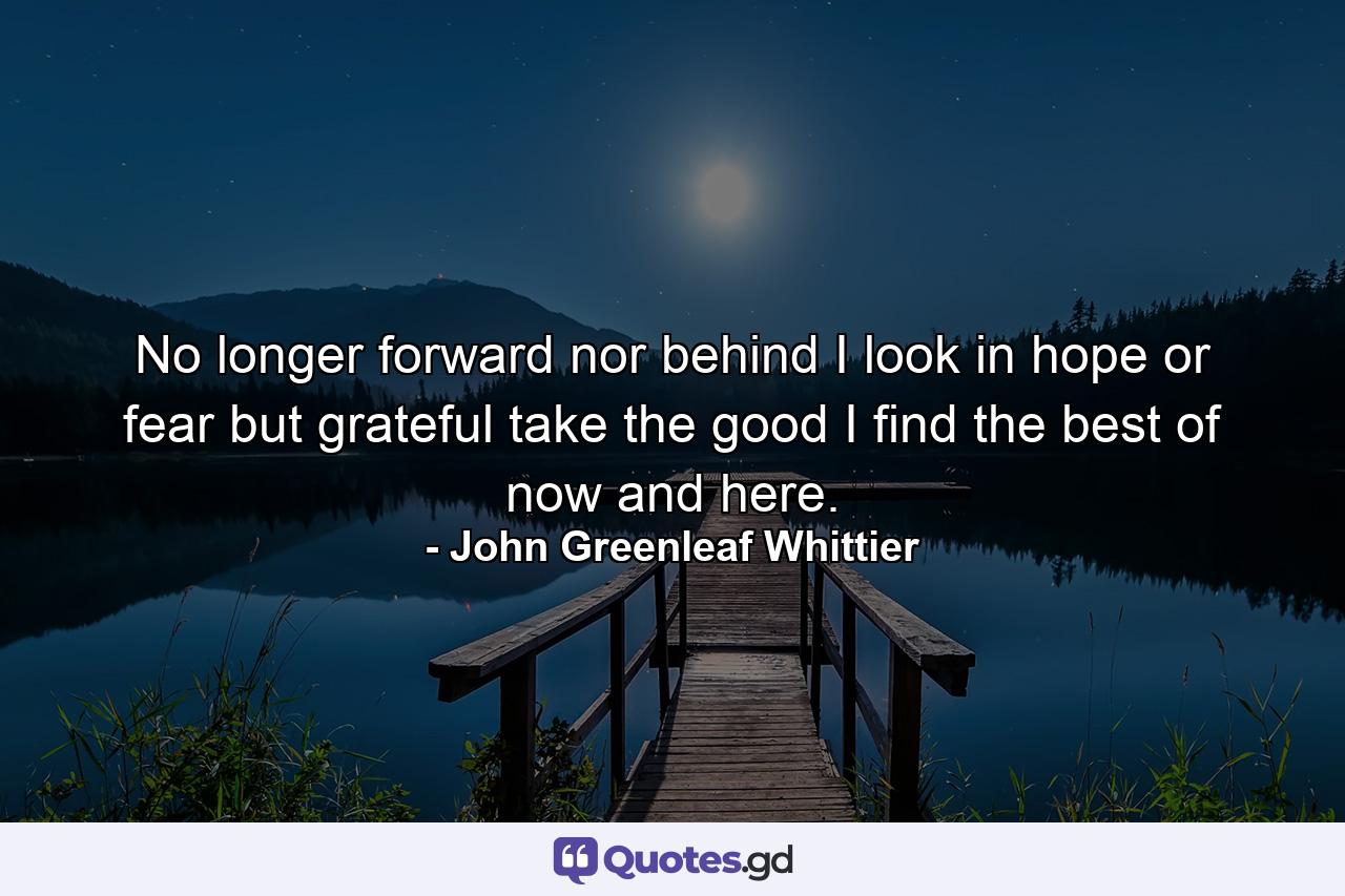 No longer forward nor behind I look in hope or fear  but grateful  take the good I find  the best of now and here. - Quote by John Greenleaf Whittier