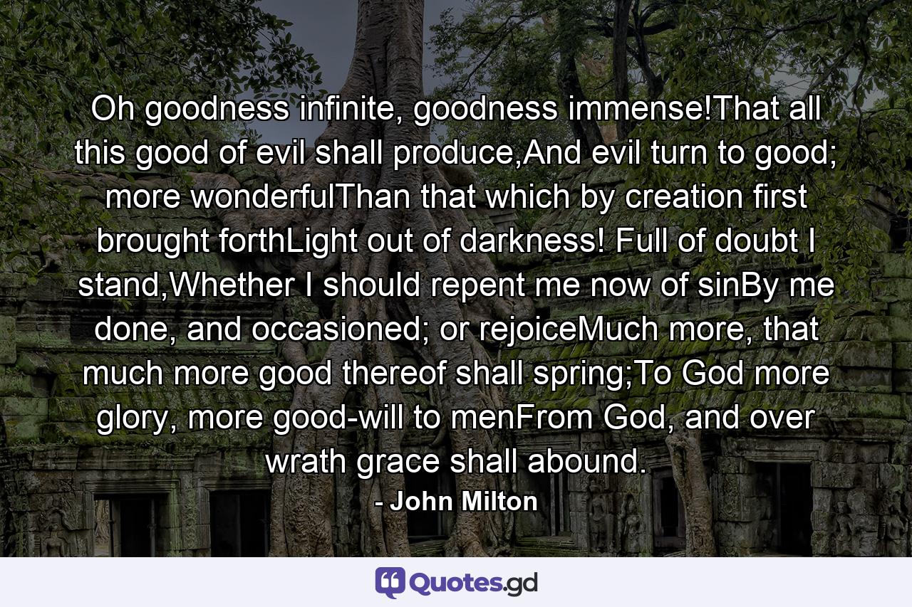 Oh goodness infinite, goodness immense!That all this good of evil shall produce,And evil turn to good; more wonderfulThan that which by creation first brought forthLight out of darkness! Full of doubt I stand,Whether I should repent me now of sinBy me done, and occasioned; or rejoiceMuch more, that much more good thereof shall spring;To God more glory, more good-will to menFrom God, and over wrath grace shall abound. - Quote by John Milton