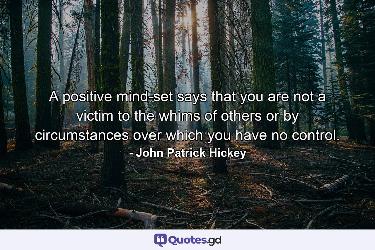 A positive mind-set says that you are not a victim to the whims of others or by circumstances over which you have no control. - Quote by John Patrick Hickey