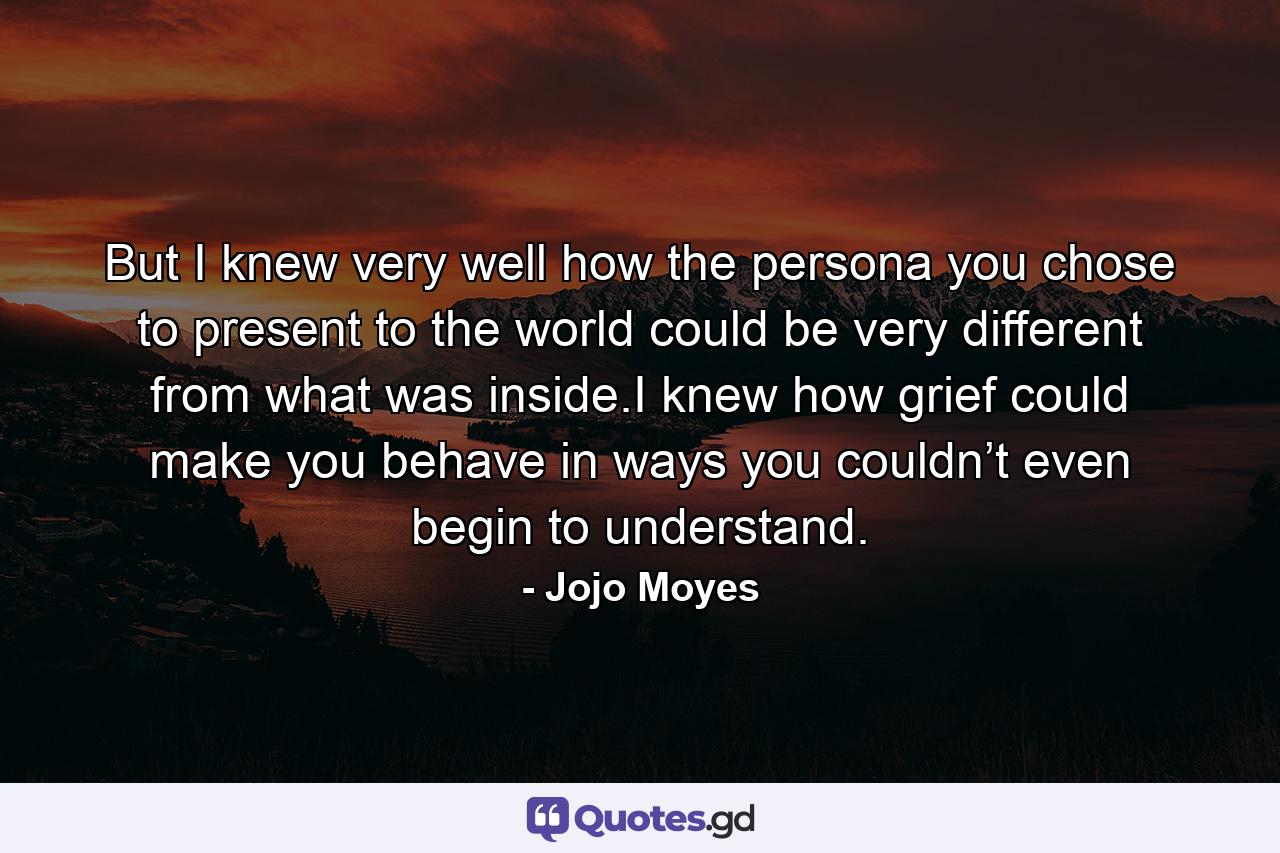 But I knew very well how the persona you chose to present to the world could be very different from what was inside.I knew how grief could make you behave in ways you couldn’t even begin to understand. - Quote by Jojo Moyes