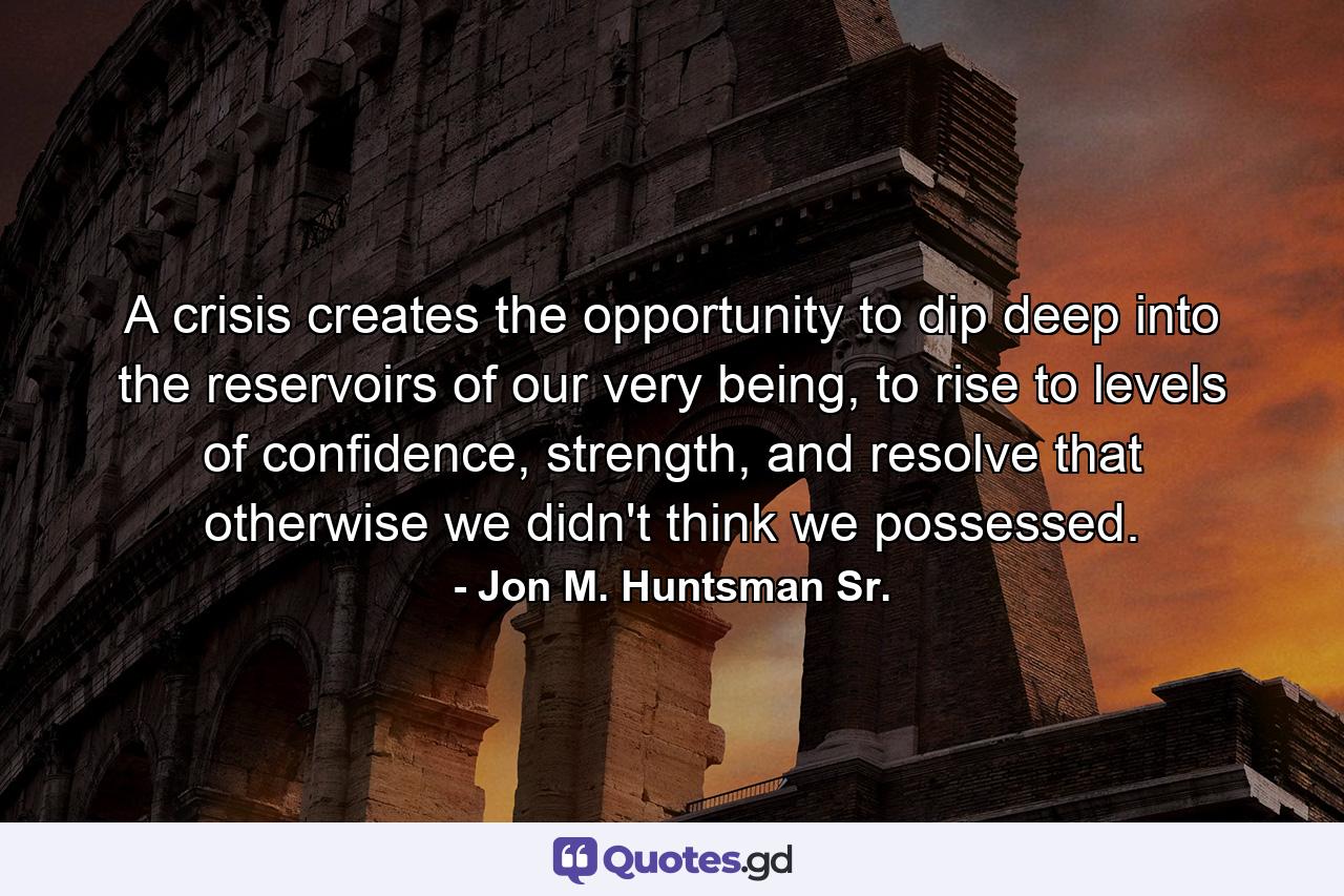 A crisis creates the opportunity to dip deep into the reservoirs of our very being, to rise to levels of confidence, strength, and resolve that otherwise we didn't think we possessed. - Quote by Jon M. Huntsman Sr.