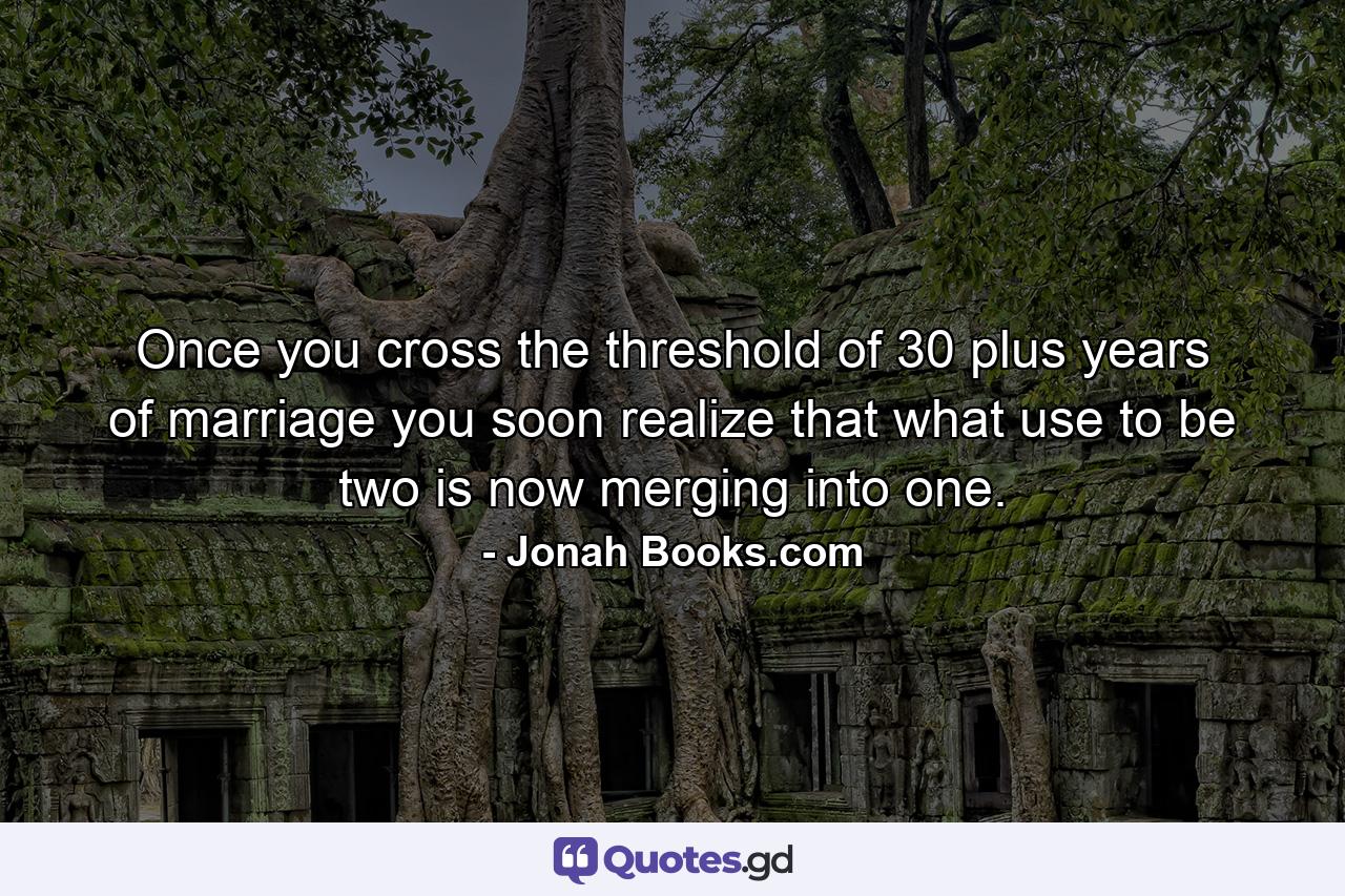 Once you cross the threshold of 30 plus years of marriage you soon realize that what use to be two is now merging into one. - Quote by Jonah Books.com